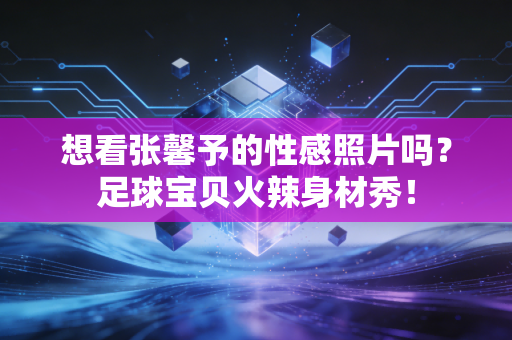 想看张馨予的性感照片吗？足球宝贝火辣身材秀！