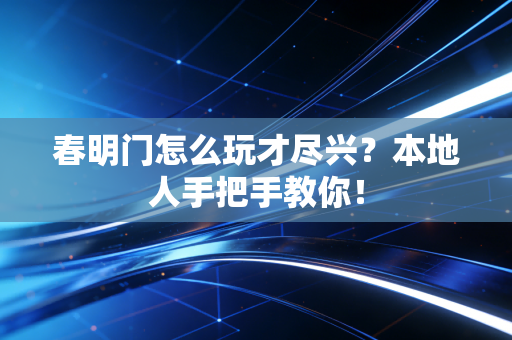 春明门怎么玩才尽兴？本地人手把手教你！