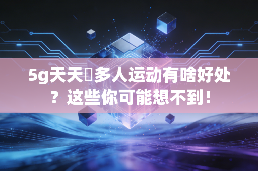 5g天天奭多人运动有啥好处？这些你可能想不到！