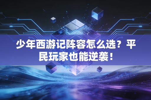 少年西游记阵容怎么选？平民玩家也能逆袭！