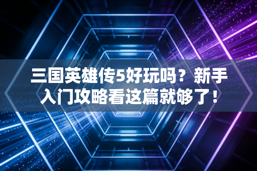 三国英雄传5好玩吗?新手入门攻略看这篇就够了!