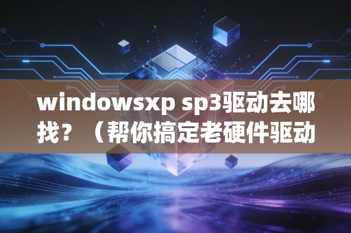 windowsxp sp3驱动去哪找?(帮你搞定老硬件驱动)