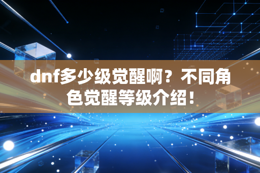 dnf多少级觉醒啊？不同角色觉醒等级介绍！