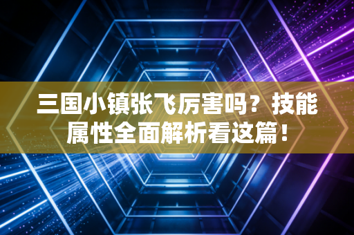 三国小镇张飞厉害吗？技能属性全面解析看这篇！