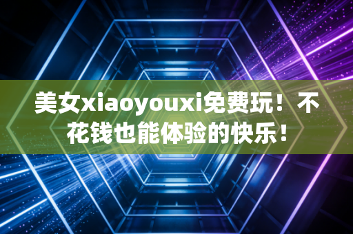 美女xiaoyouxi免费玩！不花钱也能体验的快乐！