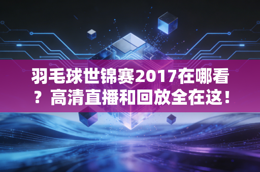 羽毛球世锦赛2017在哪看？高清直播和回放全在这！