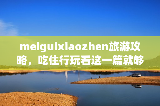 meiguixiaozhen旅游攻略，吃住行玩看这一篇就够了！