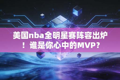 美国nba全明星赛阵容出炉！谁是你心中的MVP？