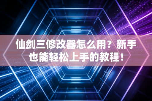 仙剑三修改器怎么用？新手也能轻松上手的教程！