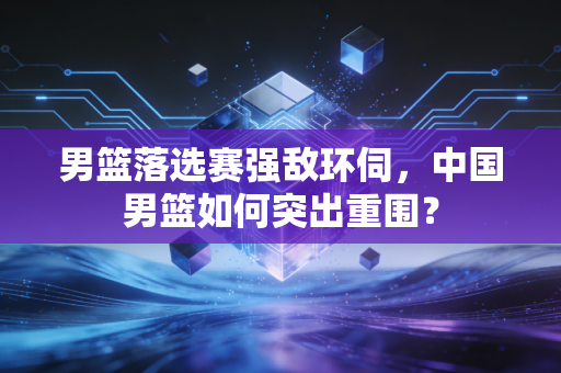 男篮落选赛强敌环伺，中国男篮如何突出重围？