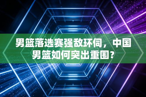 男篮落选赛强敌环伺，中国男篮如何突出重围？