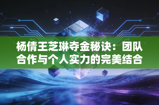 杨倩王芝琳夺金秘诀：团队合作与个人实力的完美结合！