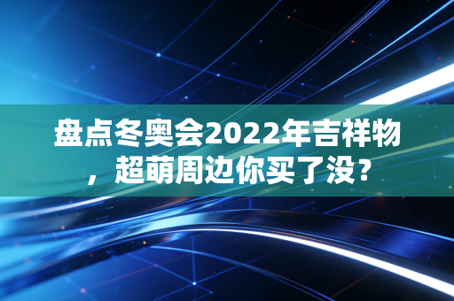 盘点冬奥会2022年吉祥物，超萌周边你买了没？