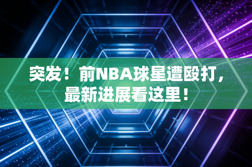 突发!前NBA球星遭殴打,最新进展看这里!