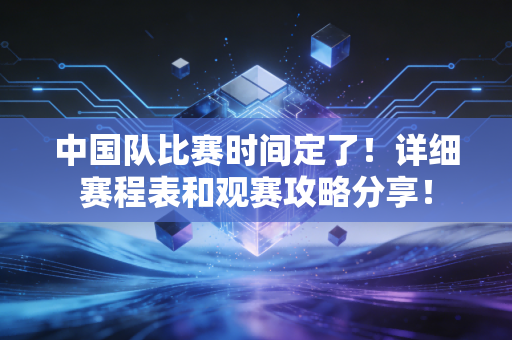 中国队比赛时间定了！详细赛程表和观赛攻略分享！