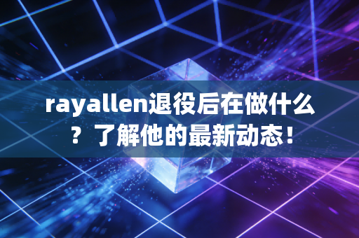 rayallen退役后在做什么？了解他的最新动态！