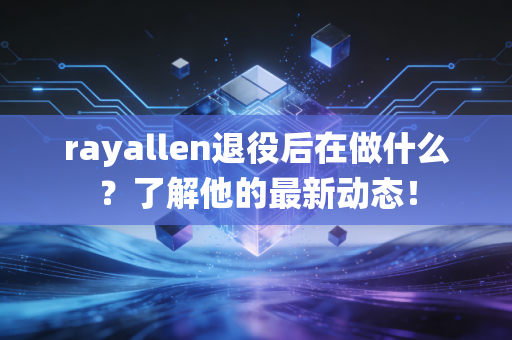 rayallen退役后在做什么?了解他的最新动态!