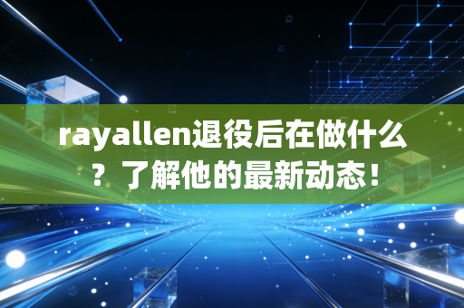 rayallen退役后在做什么？了解他的最新动态！