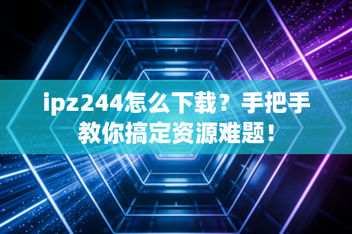 ipz244怎么下载？手把手教你搞定资源难题！