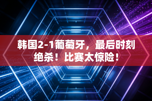 韩国2-1葡萄牙，最后时刻绝杀！比赛太惊险！