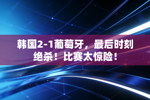 韩国2-1葡萄牙，最后时刻绝杀！比赛太惊险！