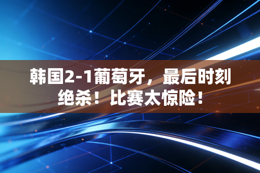 韩国2-1葡萄牙，最后时刻绝杀！比赛太惊险！